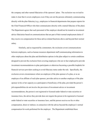 150
the company and other named fiduciaries of the sponsors’ plans. The exclusion was revised to
make it clear that it covers employees even if they are not the persons ultimately communicating
directly with the plan fiduciary (e.g., employees in financial departments that prepare reports for
the Chief Financial Officer who then communicates directly with a named fiduciary of the plan).
The Department agrees that such personnel of the employer should not be treated as investment
advice fiduciaries based on communications that are part of their normal employment duties if
they receive no compensation for these advice-related functions above and beyond their normal
salary.
Similarly, and as requested by commenters, the exclusion covers communications
between employees, such as human resources department staff communicating information to
other employees about the plan and distribution options in the plan subject to certain conditions
designed to prevent the exclusion from covering employees who are in fact employed to provide
investment recommendations to plan participants or otherwise becoming a possible loophole for
financial services providers seeking to avoid fiduciary status under the rule. Specifically, the
exclusion covers circumstances where an employee of the plan sponsor of a plan, or as an
employee of an affiliate of such plan sponsor, provides advice to another employee of the plan
sponsor in his or her capacity as a participant or beneficiary of the plan, provided the person’s
job responsibilities do not involve the provision of investment advice or investment
recommendations, the person is not registered or licensed under federal or state securities or
insurance laws, the advice they provide does not require the person to be registered or licensed
under federal or state securities or insurance laws, and the person receives no fee or other
compensation, direct or indirect, in connection with the advice beyond the employee’s normal
compensation for work performed for the employer. The Department established these
 