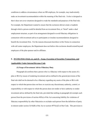 151
conditions to address circumstances where an HR employee, for example, may inadvertently
make an investment recommendation within the meaning of the final rule. It also is designed so
that it does not cover situations designed to evade the standards and purposes of the final rule.
For example, the Department wanted to ensure that the exclusion did not create a loophole
through which a person could be detailed from an investment firm, or “hired” under a dual
employment structure, as part of an arrangement designed to avoid fiduciary obligations in
connection with investment advice to participants or insulate recommendations designed to
benefit the investment firm. For the reasons discussed elsewhere in this Notice in connection
with call center employees, the Department does not believe this exclusion should extend beyond
employees of the plan sponsor and its affiliates.
E. 29 CFR 2510.3-21(d), (e), and (f) – Scope, Execution of Securities Transactions, and
Applicability Under Internal Revenue Code
(1) Scope of Investment Advice Fiduciary Duty
Paragraph (d) confirms that a person who is a fiduciary with respect to the assets of a
plan or IRA by reason of rendering investment advice defined in the general provisions of the
final rule shall not be deemed to be a fiduciary regarding any assets of the plan or IRA with
respect to which that person does not have or exercise any discretionary authority, control, or
responsibility or with respect to which the person does not render or have authority to render
investment advice defined by the final rule, provided that nothing in paragraph (d) exempts such
person from the provisions of section 405(a) of the Act concerning liability for violations of
fiduciary responsibility by other fiduciaries or excludes such person from the definition of party
in interest under section 3(14)(B) of the Act or section 4975(e)(2) of the Code. This provision is
 