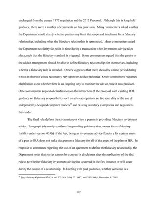 152
unchanged from the current 1975 regulation and the 2015 Proposal. Although this is long-held
guidance, there were a number of comments on this provision. Many commenters asked whether
the Department could clarify whether parties may limit the scope and timeframe for a fiduciary
relationship, including when the fiduciary relationship is terminated. Many commenters asked
the Department to clarify the point in time during a transaction when investment advice takes
place, such that the fiduciary standard is triggered. Some commenters argued that the parties to
the advice arrangement should be able to define fiduciary relationships for themselves, including
whether a fiduciary role is intended. Others suggested that there should be a time period during
which an investor could reasonably rely upon the advice provided. Other commenters requested
clarification as to whether there is an ongoing duty to monitor the advice once it was provided.
Other commenters requested clarification on the interaction of the proposal with existing DOL
guidance on fiduciary responsibility such as advisory opinions on fee neutrality or the use of
independently designed computer models38
and existing statutory exemptions and regulations
thereunder.
The final rule defines the circumstances when a person is providing fiduciary investment
advice. Paragraph (d) merely confirms longstanding guidance that, except for co-fiduciary
liability under section 405(a) of the Act, being an investment advice fiduciary for certain assets
of a plan or IRA does not make that person a fiduciary for all of the assets of the plan or IRA. In
response to comments regarding the use of an agreement to define the fiduciary relationship, the
Department notes that parties cannot by contract or disclaimer alter the application of the final
rule as to whether fiduciary investment advice has occurred in the first instance or will occur
during the course of a relationship. In keeping with past guidance, whether someone is a
38
See Advisory Opinions 97-15A and 97-16A, May 22, 1997, and 2001-09A, December 9, 2001.
 
