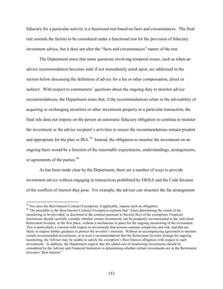 153
fiduciary for a particular activity is a functional test based on facts and circumstances. The final
rule amends the factors to be considered under a functional test for the provision of fiduciary
investment advice, but it does not alter the “facts and circumstances” nature of the test.
The Department notes that some questions involving temporal issues, such as when an
advice recommendation becomes stale if not immediately acted upon, are addressed in the
section below discussing the definition of advice for a fee or other compensation, direct or
indirect. With respect to commenters’ questions about the ongoing duty to monitor advice
recommendations, the Department notes that, if the recommendations relate to the advisability of
acquiring or exchanging securities or other investment property in a particular transaction, the
final rule does not impose on the person an automatic fiduciary obligation to continue to monitor
the investment or the advice recipient’s activities to ensure the recommendations remain prudent
and appropriate for the plan or IRA.39
Instead, the obligation to monitor the investment on an
ongoing basis would be a function of the reasonable expectations, understandings, arrangements,
or agreements of the parties.40
As has been made clear by the Department, there are a number of ways to provide
investment advice without engaging in transactions prohibited by ERISA and the Code because
of the conflicts of interest they pose. For example, the adviser can structure the fee arrangement
39
Nor does the Best Interest Contract Exemption, if applicable, impose such an obligation.
40
The preamble to the Best Interest Contract Exemption explains that “when determining the extent of the
monitoring to be provided, as disclosed in the contract pursuant to Section II(e) of the exemption, Financial
Institutions should carefully consider whether certain investments can be prudently recommended to the individual
Retirement Investor, in the first place, without a mechanism in place for the ongoing monitoring of the investment.
This is particularly a concern with respect to investments that possess unusual complexity and risk, and that are
likely to require further guidance to protect the investor’s interests. Without an accompanying agreement to monitor
certain recommended investments, or at least a recommendation that the Retirement Investor arrange for ongoing
monitoring, the Adviser may be unable to satisfy the exemption’s Best Interest obligation with respect to such
investments. In addition, the Department expects that the added cost of monitoring investments should be
considered by the Adviser and Financial Institution in determining whether certain investments are in the Retirement
Investors’ Best Interest.”
 