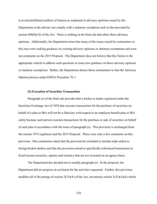 154
to avoid prohibited conflicts of interest as explained in advisory opinions issued by the
Department or the adviser can comply with a statutory exemption such as that provided by
section 408(b)(14) of the Act. There is nothing in the final rule that alters these advisory
opinions. Additionally, the Department notes that many of the issues raised by commenters in
this area were seeking guidance on existing advisory opinions or statutory exemptions and were
not comments on the 2015 Proposal. The Department does not believe that this Notice is the
appropriate vehicle to address such questions or issue new guidance on those advisory opinions
or statutory exemptions. Rather, the Department directs those commenters to that the Advisory
Opinion process under ERISA Procedure 76-1.
(2) Execution of Securities Transactions
Paragraph (e) of the final rule provides that a broker or dealer registered under the
Securities Exchange Act of 1934 that executes transactions for the purchase of securities on
behalf of a plan or IRA will not be a fiduciary with respect to an employee benefit plan or IRA
solely because such person executes transactions for the purchase or sale of securities on behalf
of such plan in accordance with the terms of paragraph (e). This provision is unchanged from
the current 1975 regulation and the 2015 Proposal. There were only a few comments on this
provision. One commenter asked that the provision be extended to include trade orders to
foreign broker-dealers and that the provision extend to specifically referenced transactions in
fixed income securities, options and currency that are not executed on an agency basis.
The Department has decided not to modify paragraph (e). In the proposal, the
Department did not propose an exclusion for the activities requested. Further, this provision
modifies all of the prongs of section 3(21)(A) of the Act, not merely section 3(21)(A)(ii) which
 