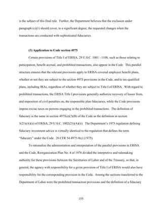 155
is the subject of this final rule. Further, the Department believes that the exclusion under
paragraph (c)(1) should cover, to a significant degree, the requested changes when the
transactions are conducted with sophisticated fiduciaries.
(3) Application to Code section 4975
Certain provisions of Title I of ERISA, 29 U.S.C. 1001 - 1108, such as those relating to
participation, benefit accrual, and prohibited transactions, also appear in the Code. This parallel
structure ensures that the relevant provisions apply to ERISA-covered employee benefit plans,
whether or not they are subject to the section 4975 provisions in the Code, and to tax-qualified
plans, including IRAs, regardless of whether they are subject to Title I of ERISA. With regard to
prohibited transactions, the ERISA Title I provisions generally authorize recovery of losses from,
and imposition of civil penalties on, the responsible plan fiduciaries, while the Code provisions
impose excise taxes on persons engaging in the prohibited transactions. The definition of
fiduciary is the same in section 4975(e)(3)(B) of the Code as the definition in section
3(21)(A)(ii) of ERISA, 29 U.S.C. 1002(21)(A)(ii). The Department’s 1975 regulation defining
fiduciary investment advice is virtually identical to the regulation that defines the term
“fiduciary” under the Code. 26 CFR 54.4975-9(c) (1975).
To rationalize the administration and interpretation of the parallel provisions in ERISA
and the Code, Reorganization Plan No. 4 of 1978 divided the interpretive and rulemaking
authority for these provisions between the Secretaries of Labor and of the Treasury, so that, in
general, the agency with responsibility for a given provision of Title I of ERISA would also have
responsibility for the corresponding provision in the Code. Among the sections transferred to the
Department of Labor were the prohibited transaction provisions and the definition of a fiduciary
 