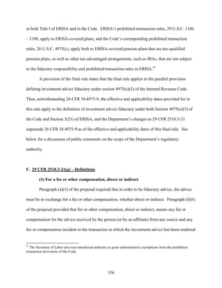 156
in both Title I of ERISA and in the Code. ERISA’s prohibited transaction rules, 29 U.S.C. 1106
– 1108, apply to ERISA-covered plans, and the Code’s corresponding prohibited transaction
rules, 26 U.S.C. 4975(c), apply both to ERISA-covered pension plans that are tax-qualified
pension plans, as well as other tax-advantaged arrangements, such as IRAs, that are not subject
to the fiduciary responsibility and prohibited transaction rules in ERISA.41
A provision of the final rule states that the final rule applies to the parallel provision
defining investment advice fiduciary under section 4975(e)(3) of the Internal Revenue Code.
Thus, notwithstanding 26 CFR 54.4975-9, the effective and applicability dates provided for in
this rule apply to the definition of investment advice fiduciary under both Section 4975(e)(3) of
the Code and Section 3(21) of ERISA, and the Department’s changes to 29 CFR 2510.3-21
supersede 26 CFR 54.4975-9 as of the effective and applicability dates of this final rule. See
below for a discussion of public comments on the scope of the Department’s regulatory
authority.
F. 29 CFR 2510.3-21(g) – Definitions
(1) For a fee or other compensation, direct or indirect
Paragraph (a)(1) of the proposal required that in order to be fiduciary advice, the advice
must be in exchange for a fee or other compensation, whether direct or indirect. Paragraph (f)(6)
of the proposal provided that fee or other compensation, direct or indirect, means any fee or
compensation for the advice received by the person (or by an affiliate) from any source and any
fee or compensation incident to the transaction in which the investment advice has been rendered
41
The Secretary of Labor also was transferred authority to grant administrative exemptions from the prohibited
transaction provisions of the Code.
 