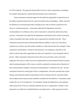 157
or will be rendered. The proposal referenced the term fee or other compensation as including,
for example, brokerage fees, mutual fund and insurance sales commissions.
Some commenters expressed support for the definition arguing that it captured more of
the indirect payments that pervade the current investment advice marketplace. Others criticized
the definition as too broad and possibly sweeping in fees with no intrinsic connection to the
advice or resulting transaction. Commenters asked that the Department state that a
recommendation is not fiduciary advice until a transaction is entered into and fees have been
received. Commenters also asked that the Department state that the advice must be acted upon
within a reasonable time frame and that such a requirement be included in the rule. Those
commenters expressed concern about possible fiduciary liability in such cases if the advice
recipient acts on advice only after market conditions or other relevant facts have changed. Some
commenters said the phrase “incident to the transaction” was ambiguous, especially in the
rollover context where they argued that more than one “transaction” occurs during the rollover
process. Other commenters expressed concerns that service providers, such as call center
employees who receive a salary but are not compensated by an incremental fee based on actions
taken by plan participants or IRA owners, would be considered investment advice fiduciaries if
their communications included “investment recommendations” as defined in the rule. Several
commenters focused on certain types of fees or compensation, with some asserting that revenue
sharing, asset-based fees paid by mutual funds to their investment advisers, and profits banks
earn on deposit and savings accounts should be excluded from the definition. Commenters asked
whether the use of “in exchange for” was intended to change the Department’s prior guidance
under section 3(21) of the Act, which provided that any fee or compensation “incident” to the
transaction was sufficient to establish fiduciary investment advice. Other questions involved
 