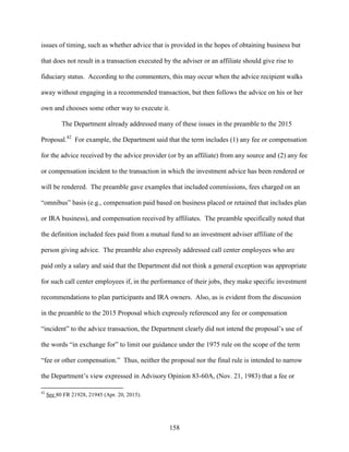 158
issues of timing, such as whether advice that is provided in the hopes of obtaining business but
that does not result in a transaction executed by the adviser or an affiliate should give rise to
fiduciary status. According to the commenters, this may occur when the advice recipient walks
away without engaging in a recommended transaction, but then follows the advice on his or her
own and chooses some other way to execute it.
The Department already addressed many of these issues in the preamble to the 2015
Proposal.42
For example, the Department said that the term includes (1) any fee or compensation
for the advice received by the advice provider (or by an affiliate) from any source and (2) any fee
or compensation incident to the transaction in which the investment advice has been rendered or
will be rendered. The preamble gave examples that included commissions, fees charged on an
“omnibus” basis (e.g., compensation paid based on business placed or retained that includes plan
or IRA business), and compensation received by affiliates. The preamble specifically noted that
the definition included fees paid from a mutual fund to an investment adviser affiliate of the
person giving advice. The preamble also expressly addressed call center employees who are
paid only a salary and said that the Department did not think a general exception was appropriate
for such call center employees if, in the performance of their jobs, they make specific investment
recommendations to plan participants and IRA owners. Also, as is evident from the discussion
in the preamble to the 2015 Proposal which expressly referenced any fee or compensation
“incident” to the advice transaction, the Department clearly did not intend the proposal’s use of
the words “in exchange for” to limit our guidance under the 1975 rule on the scope of the term
“fee or other compensation.” Thus, neither the proposal nor the final rule is intended to narrow
the Department’s view expressed in Advisory Opinion 83-60A, (Nov. 21, 1983) that a fee or
42
See 80 FR 21928, 21945 (Apr. 20, 2015).
 