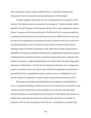 159
other compensation, direct or indirect, includes all fees or compensation incident to the
transaction in which investment advice to the plan has been or will be rendered.
To further emphasize these points, however, the Department has revised the text of the
final rule. The final rule does not use the phrase “in exchange for.” Rather, consistent with the
preamble to the 2015 Proposal, the final rule provides that “fee or other compensation, direct or
indirect” for purposes of this section and section 3(21)(A)(ii) of the Act, means any explicit fee
or compensation for the advice received by the person (or by an affiliate) from any source, and
any other fee or compensation received from any source in connection with or as a result of the
recommended purchase or sale of a security or the provision of investment advice services,
including, though not limited to, commissions, loads, finder's fees, revenue sharing payments,
shareholder servicing fees, marketing or distribution fees, underwriting compensation, payments
to brokerage firms in return for shelf space, recruitment compensation paid in connection with
transfers of accounts to a registered representative’s new broker-dealer firm, gifts and gratuities,
and expense reimbursements. The final rule also expressly provides that a fee or compensation
is paid “in connection with or as a result of” advice if the fee or compensation would not have
been paid but for the recommended transaction or advisory service or if eligibility for or the
amount of the fee or compensation is based in whole or in part on the transaction or service.
With respect to the timing issues presented by some commenters, in the Department’s
view, if a participant, beneficiary or IRA owner receives investment advice from an adviser, does
not open an account with that adviser, but nevertheless acts on the advice through another
channel and purchases a recommended investment that pays revenue sharing to the adviser or an
affiliate, that revenue sharing would still be treated as paid to the adviser or an affiliate “in
connection with” the advice for purposes of the final rule. As explained in more detail in the
 