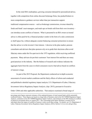 16
In the retail IRA marketplace, growing consumer demand for personalized advice,
together with competition from online discount brokerage firms, has pushed brokers to
more comprehensive guidance services rather than just transaction support.
traditional compensation sources – such as brokerage commissions, revenue shared by
funds and funds’ asset managers, and mark-ups on bonds sold from their own inventory –
can introduce acute conflicts of interest. What is presented to an IRA owner as trusted
advice is often paid for by a financial product vendor in the form of a sales commission
or shelf-space fee, without adequate counter-balancing consumer protections to ensure
that the advice is in the investor’s best interest. Likewise in the plan market, pension
consultants and advisers that plan sponsors rely on to guide their decisions often avoid
fiduciary status under the five-part test in the 1975 regulation, while receiving conflicted
payments. Many advisers do put their customers’ best interest first and there are many
good practices in the industry. But the balance of research and evidence indicates the
aggregate harm from the cases in which consumers receive bad advice based on conflicts
of interest is large.
As part of the 2015 Proposal, the Department conducted an in-depth economic
assessment of current market conditions and the likely effects of reform and conducted
and published a detailed regulatory impact analysis, U.S. Department of Labor, Fiduciary
Investment Advice Regulatory Impact Analysis, (Apr. 2015), pursuant to Executive
Order 12866 and other applicable authorities. That analysis examined a broad range of
percentage point figures represent estimates of the underperformance of retail mutual funds sold by potentially
conflicted brokers. These figures are based on a large body of literature cited in the 2015 NPRM Regulatory Impact
Analysis, comments on the 2015 NPRM Regulatory Impact Analysis, and testimony at the DOL hearing on conflicts
of interest in investment advice in August 2015. The 2 percentage point figure illustrates a scenario for an
individual where the impact of conflicts of interest is more severe than average. For details, see U.S. Department of
Labor, Fiduciary Investment Advice Regulatory Impact Analysis, (2016), Section 3.2.4 at www.dol.gov/ebsa.
 