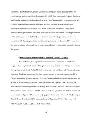 160
preamble to the Best Interest Contract Exemption, commenters expressed concern that this
position could result in a prohibited transaction for which there was no relief because the adviser
and financial institution would not be able to satisfy all of the conditions in the exemption. For
example, they cited as an example an adviser who was affiliated with the mutual fund
recommending an investment in that fund, which the investor followed by executing the
transaction through a separate institution unaffiliated with the mutual fund. The Department has
addressed this problem in the Best Interest Contract Exemption by providing a method of
complying with the exemption in the event that the participant, beneficiary or IRA owner does
not open an account with the adviser or otherwise conduct the recommended transaction through
the adviser.
(2) Definition of Plan Includes IRAs and Other Non-ERISA Plans
As discussed above, the Department received extensive comments on whether the
proposal should apply to other non-ERISA plans covered by Code section 4975, such as Health
Savings Accounts (HSAs), Archer Medical Savings Accounts and Coverdell Education Savings
Accounts. The Department notes that these accounts are given tax preferences, as are IRAs.
Further, some of the accounts, such as HSAs, may have associated investment accounts that can
be used as long term savings accounts for retiree health care expenses. HSA funds may be
invested in investments approved for IRAs (e.g., bank accounts, annuities, certificates of deposit,
stocks, mutual funds, or bonds). The HSA trust or custodial agreement may restrict investments
to certain types of permissible investments (e.g., particular investment funds).43
The Employee
Benefit Research Institute (EBRI) estimates that as of December 31, 2014 there were 13.8
43
IRS Notice 2004-50, Q&A 65, 2004-33 I.R.B. 196 (8/16/2004).
 