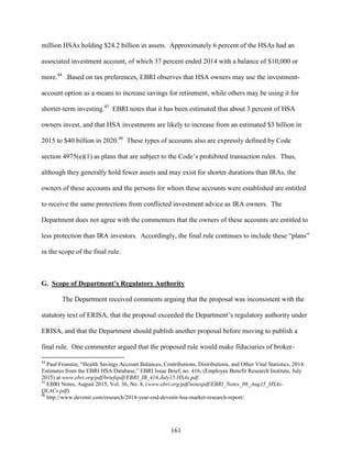161
million HSAs holding $24.2 billion in assets. Approximately 6 percent of the HSAs had an
associated investment account, of which 37 percent ended 2014 with a balance of $10,000 or
more.44
.Based on tax preferences, EBRI observes that HSA owners may use the investment-
account option as a means to increase savings for retirement, while others may be using it for
shorter-term investing.45
EBRI notes that it has been estimated that about 3 percent of HSA
owners invest, and that HSA investments are likely to increase from an estimated $3 billion in
2015 to $40 billion in 2020.46
These types of accounts also are expressly defined by Code
section 4975(e)(1) as plans that are subject to the Code’s prohibited transaction rules. Thus,
although they generally hold fewer assets and may exist for shorter durations than IRAs, the
owners of these accounts and the persons for whom these accounts were established are entitled
to receive the same protections from conflicted investment advice as IRA owners. The
Department does not agree with the commenters that the owners of these accounts are entitled to
less protection than IRA investors. Accordingly, the final rule continues to include these “plans”
in the scope of the final rule.
G. Scope of Department’s Regulatory Authority
The Department received comments arguing that the proposal was inconsistent with the
statutory text of ERISA, that the proposal exceeded the Department’s regulatory authority under
ERISA, and that the Department should publish another proposal before moving to publish a
final rule. One commenter argued that the proposed rule would make fiduciaries of broker-
44
Paul Fronstin, “Health Savings Account Balances, Contributions, Distributions, and Other Vital Statistics, 2014:
Estimates from the EBRI HSA Database,” EBRI Issue Brief, no. 416, (Employee Benefit Research Institute, July
2015) at www.ebri.org/pdf/briefspdf/EBRI_IB_416.July15.HSAs.pdf.
45
EBRI Notes, August 2015, Vol. 36, No. 8, (www.ebri.org/pdf/notespdf/EBRI_Notes_08_Aug15_HSAs-
QLACs.pdf).
46
http://www.devenir.com/research/2014-year-end-devenir-hsa-market-research-report/.
 
