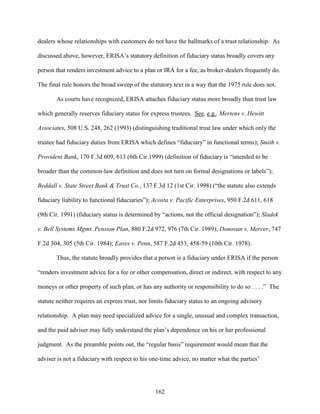 162
dealers whose relationships with customers do not have the hallmarks of a trust relationship. As
discussed above, however, ERISA’s statutory definition of fiduciary status broadly covers any
person that renders investment advice to a plan or IRA for a fee, as broker-dealers frequently do.
The final rule honors the broad sweep of the statutory text in a way that the 1975 rule does not.
As courts have recognized, ERISA attaches fiduciary status more broadly than trust law
which generally reserves fiduciary status for express trustees. See, e.g., Mertens v. Hewitt
Associates, 508 U.S. 248, 262 (1993) (distinguishing traditional trust law under which only the
trustee had fiduciary duties from ERISA which defines “fiduciary” in functional terms); Smith v.
Provident Bank, 170 F.3d 609, 613 (6th Cir.1999) (definition of fiduciary is “intended to be
broader than the common-law definition and does not turn on formal designations or labels”);
Beddall v. State Street Bank & Trust Co., 137 F.3d 12 (1st Cir. 1998) (“the statute also extends
fiduciary liability to functional fiduciaries”); Acosta v. Pacific Enterprises, 950 F.2d 611, 618
(9th Cir. 1991) (fiduciary status is determined by “actions, not the official designation”); Sladek
v. Bell Systems Mgmt. Pension Plan, 880 F.2d 972, 976 (7th Cir. 1989); Donovan v. Mercer, 747
F.2d 304, 305 (5th Cir. 1984); Eaves v. Penn, 587 F.2d 453, 458-59 (10th Cir. 1978).
Thus, the statute broadly provides that a person is a fiduciary under ERISA if the person
“renders investment advice for a fee or other compensation, direct or indirect, with respect to any
moneys or other property of such plan, or has any authority or responsibility to do so . . . .” The
statute neither requires an express trust, nor limits fiduciary status to an ongoing advisory
relationship. A plan may need specialized advice for a single, unusual and complex transaction,
and the paid adviser may fully understand the plan’s dependence on his or her professional
judgment. As the preamble points out, the “regular basis” requirement would mean that the
adviser is not a fiduciary with respect to his one-time advice, no matter what the parties’
 