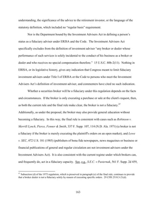 163
understanding, the significance of the advice to the retirement investor, or the language of the
statutory definition, which included no “regular basis” requirement.
Nor is the Department bound by the Investment Advisers Act in defining a person’s
status as a fiduciary adviser under ERISA and the Code. The Investment Advisers Act
specifically excludes from the definition of investment adviser “any broker or dealer whose
performance of such services is solely incidental to the conduct of his business as a broker or
dealer and who receives no special compensation therefore.” 15 U.S.C. 80b-2(11). Nothing in
ERISA, or its legislative history, gives any indication that Congress meant to limit fiduciary
investment advisers under Title I of ERISA or the Code to persons who meet the Investment
Advisers Act’s definition of investment adviser, and commenters have cited no such indication.
Whether a securities broker will be a fiduciary under this regulation depends on the facts
and circumstances. If the broker is only executing a purchase or sale at the client's request, then,
as both the current rule and the final rule make clear, the broker is not a fiduciary.47
Additionally, as under the proposal, the broker may also provide general education without
becoming a fiduciary. In this way, the final rule is consistent with cases such as Robinson v.
Merrill Lynch, Pierce, Fenner & Smith, 337 F. Supp. 107, 114 (N.D. Ala. 1971) (a broker is not
a fiduciary if the broker is merely executing the plaintiff's orders on an open market), and Lowe
v. SEC, 472 U.S. 181 (1985) (publishers of bona fide newspapers, news magazines or business or
financial publications of general and regular circulation are not investment advisers under the
Investment Advisers Act). It is also consistent with the current regime under which brokers can,
and frequently do, act in a fiduciary capacity. See, e.g., S.E.C. v Pasternak, 561 F. Supp. 2d 459,
47
Subsection (d) of the 1975 regulation, which is preserved in paragraph (e) of the final rule, continues to provide
that a broker dealer is not a fiduciary solely by reason of executing specific orders. 29 CFR 2510.3-21(d).
 