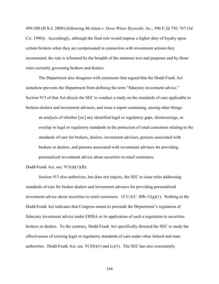 164
499-500 (D.N.J. 2008) (following McAdam v. Dean Witter Reynolds, Inc., 896 F.2d 750, 767 (3d
Cir. 1990)). Accordingly, although the final rule would impose a higher duty of loyalty upon
certain brokers when they are compensated in connection with investment actions they
recommend, the rule is informed by the breadth of the statutory text and purposes and by those
rules currently governing brokers and dealers.
The Department also disagrees with comments that argued that the Dodd-Frank Act
somehow prevents the Department from defining the term “fiduciary investment advice.”
Section 913 of that Act directs the SEC to conduct a study on the standards of care applicable to
brokers-dealers and investment advisers, and issue a report containing, among other things:
an analysis of whether [sic] any identified legal or regulatory gaps, shortcomings, or
overlap in legal or regulatory standards in the protection of retail customers relating to the
standards of care for brokers, dealers, investment advisers, persons associated with
brokers or dealers, and persons associated with investment advisers for providing
personalized investment advice about securities to retail customers.
Dodd-Frank Act, sec. 913(d)(1)(B).
Section 913 also authorizes, but does not require, the SEC to issue rules addressing
standards of care for broker-dealers and investment advisers for providing personalized
investment advice about securities to retail customers. 15 U.S.C. 80b-11(g)(1). Nothing in the
Dodd-Frank Act indicates that Congress meant to preclude the Department’s regulation of
fiduciary investment advice under ERISA or its application of such a regulation to securities
brokers or dealers. To the contrary, Dodd-Frank Act specifically directed the SEC to study the
effectiveness of existing legal or regulatory standards of care under other federal and state
authorities. Dodd-Frank Act, sec. 913(b)(1) and (c)(1). The SEC has also consistently
 