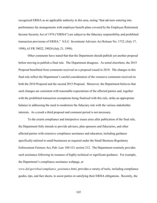 165
recognized ERISA as an applicable authority in this area, noting “that advisers entering into
performance fee arrangements with employee benefit plans covered by the Employee Retirement
Income Security Act of 1974 (“ERISA”) are subject to the fiduciary responsibility and prohibited
transaction provisions of ERISA.” S.E.C. Investment Advisers Act Release No. 1732, (July 17,
1998), 63 FR 39022, 39024 (July 21, 1998).
Other comments have stated that that the Department should publish yet another proposal
before moving to publish a final rule. The Department disagrees. As noted elsewhere, the 2015
Proposal benefitted from comments received on a proposal issued in 2010. The changes in this
final rule reflect the Department’s careful consideration of the extensive comments received on
both the 2010 Proposal and the second 2015 Proposal. Moreover, the Department believes that
such changes are consistent with reasonable expectations of the affected parties and, together
with the prohibited transaction exemptions being finalized with this rule, strike an appropriate
balance in addressing the need to modernize the fiduciary rule with the various stakeholder
interests. As a result a third proposal and comment period is not necessary.
To the extent compliance and interpretive issues arise after publication of the final rule,
the Department fully intends to provide advisers, plan sponsors and fiduciaries, and other
affected parties with extensive compliance assistance and education, including guidance
specifically tailored to small businesses as required under the Small Business Regulatory
Enforcement Fairness Act, Pub. Law 104-121 section 212. The Department routinely provides
such assistance following its issuance of highly technical or significant guidance. For example,
the Department’s compliance assistance webpage, at
www.dol.gov/ebsa/compliance_assistance.html, provides a variety of tools, including compliance
guides, tips, and fact sheets, to assist parties in satisfying their ERISA obligations. Recently, the
 
