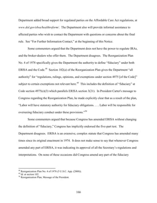 166
Department added broad support for regulated parties on the Affordable Care Act regulations, at
www.dol.gov/ebsa/healthreform/. The Department also will provide informal assistance to
affected parties who wish to contact the Department with questions or concerns about the final
rule. See “For Further Information Contact,” at the beginning of this Notice.
Some commenters argued that the Department does not have the power to regulate IRAs,
and the broker-dealers who offer them. The Department disagrees. The Reorganization Plan
No. 4 of 1978 specifically gives the Department the authority to define “fiduciary” under both
ERISA and the Code.48
Section 102(a) of the Reorganization Plan gives the Department “all
authority” for “regulations, rulings, opinions, and exemptions under section 4975 [of the Code]”
subject to certain exemptions not relevant here.49
This includes the definition of “fiduciary” at
Code section 4975(e)(3) which parallels ERISA section 3(21). In President Carter's message to
Congress regarding the Reorganization Plan, he made explicitly clear that as a result of the plan,
“Labor will have statutory authority for fiduciary obligations. . . . Labor will be responsible for
overseeing fiduciary conduct under these provisions.”50
Some commenters argued that because Congress has amended ERISA without changing
the definition of “fiduciary,” Congress has implicitly endorsed the five-part test. The
Department disagrees. ERISA is an extensive, complex statute that Congress has amended many
times since its original enactment in 1974. It does not make sense to say that whenever Congress
amended any part of ERISA, it was indicating its approval of all the Secretary’s regulations and
interpretations. On none of these occasions did Congress amend any part of the fiduciary
48
Reorganization Plan No. 4 of 1978 (5 U.S.C. App. (2000)).
49
Id. at section 102.
50
Reorganization Plan, Message of the President.
 