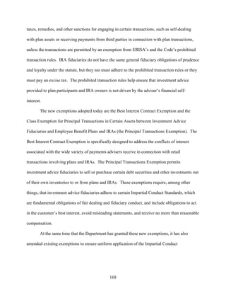 168
taxes, remedies, and other sanctions for engaging in certain transactions, such as self-dealing
with plan assets or receiving payments from third parties in connection with plan transactions,
unless the transactions are permitted by an exemption from ERISA’s and the Code’s prohibited
transaction rules. IRA fiduciaries do not have the same general fiduciary obligations of prudence
and loyalty under the statute, but they too must adhere to the prohibited transaction rules or they
must pay an excise tax. The prohibited transaction rules help ensure that investment advice
provided to plan participants and IRA owners is not driven by the adviser’s financial self-
interest.
The new exemptions adopted today are the Best Interest Contract Exemption and the
Class Exemption for Principal Transactions in Certain Assets between Investment Advice
Fiduciaries and Employee Benefit Plans and IRAs (the Principal Transactions Exemption). The
Best Interest Contract Exemption is specifically designed to address the conflicts of interest
associated with the wide variety of payments advisers receive in connection with retail
transactions involving plans and IRAs. The Principal Transactions Exemption permits
investment advice fiduciaries to sell or purchase certain debt securities and other investments out
of their own inventories to or from plans and IRAs. These exemptions require, among other
things, that investment advice fiduciaries adhere to certain Impartial Conduct Standards, which
are fundamental obligations of fair dealing and fiduciary conduct, and include obligations to act
in the customer’s best interest, avoid misleading statements, and receive no more than reasonable
compensation.
At the same time that the Department has granted these new exemptions, it has also
amended existing exemptions to ensure uniform application of the Impartial Conduct
 