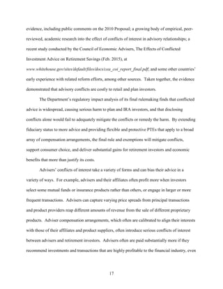 17
evidence, including public comments on the 2010 Proposal; a growing body of empirical, peer-
reviewed, academic research into the effect of conflicts of interest in advisory relationships; a
recent study conducted by the Council of Economic Advisers, The Effects of Conflicted
Investment Advice on Retirement Savings (Feb. 2015), at
www.whitehouse.gov/sites/default/files/docs/cea_coi_report_final.pdf; and some other countries’
early experience with related reform efforts, among other sources. Taken together, the evidence
demonstrated that advisory conflicts are costly to retail and plan investors.
The Department’s regulatory impact analysis of its final rulemaking finds that conflicted
advice is widespread, causing serious harm to plan and IRA investors, and that disclosing
conflicts alone would fail to adequately mitigate the conflicts or remedy the harm. By extending
fiduciary status to more advice and providing flexible and protective PTEs that apply to a broad
array of compensation arrangements, the final rule and exemptions will mitigate conflicts,
support consumer choice, and deliver substantial gains for retirement investors and economic
benefits that more than justify its costs.
Advisers’ conflicts of interest take a variety of forms and can bias their advice in a
variety of ways. For example, advisers and their affiliates often profit more when investors
select some mutual funds or insurance products rather than others, or engage in larger or more
frequent transactions. Advisers can capture varying price spreads from principal transactions
and product providers reap different amounts of revenue from the sale of different proprietary
products. Adviser compensation arrangements, which often are calibrated to align their interests
with those of their affiliates and product suppliers, often introduce serious conflicts of interest
between advisers and retirement investors. Advisers often are paid substantially more if they
recommend investments and transactions that are highly profitable to the financial industry, even
 