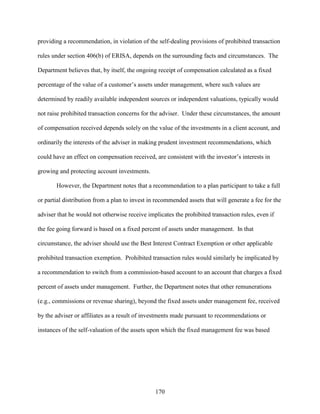 170
providing a recommendation, in violation of the self-dealing provisions of prohibited transaction
rules under section 406(b) of ERISA, depends on the surrounding facts and circumstances. The
Department believes that, by itself, the ongoing receipt of compensation calculated as a fixed
percentage of the value of a customer’s assets under management, where such values are
determined by readily available independent sources or independent valuations, typically would
not raise prohibited transaction concerns for the adviser. Under these circumstances, the amount
of compensation received depends solely on the value of the investments in a client account, and
ordinarily the interests of the adviser in making prudent investment recommendations, which
could have an effect on compensation received, are consistent with the investor’s interests in
growing and protecting account investments.
However, the Department notes that a recommendation to a plan participant to take a full
or partial distribution from a plan to invest in recommended assets that will generate a fee for the
adviser that he would not otherwise receive implicates the prohibited transaction rules, even if
the fee going forward is based on a fixed percent of assets under management. In that
circumstance, the adviser should use the Best Interest Contract Exemption or other applicable
prohibited transaction exemption. Prohibited transaction rules would similarly be implicated by
a recommendation to switch from a commission-based account to an account that charges a fixed
percent of assets under management. Further, the Department notes that other remunerations
(e.g., commissions or revenue sharing), beyond the fixed assets under management fee, received
by the adviser or affiliates as a result of investments made pursuant to recommendations or
instances of the self-valuation of the assets upon which the fixed management fee was based
 