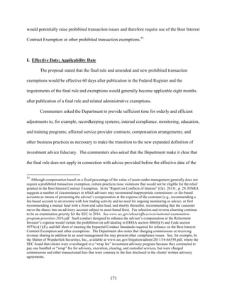 171
would potentially raise prohibited transaction issues and therefore require use of the Best Interest
Contract Exemption or other prohibited transaction exemptions.55
I. Effective Date; Applicability Date
The proposal stated that the final rule and amended and new prohibited transaction
exemptions would be effective 60 days after publication in the Federal Register and the
requirements of the final rule and exemptions would generally become applicable eight months
after publication of a final rule and related administrative exemptions.
Commenters asked the Department to provide sufficient time for orderly and efficient
adjustments to, for example, recordkeeping systems; internal compliance, monitoring, education,
and training programs; affected service provider contracts; compensation arrangements; and
other business practices as necessary to make the transition to the new expanded definition of
investment advice fiduciary. The commenters also asked that the Department make it clear that
the final rule does not apply in connection with advice provided before the effective date of the
55
Although compensation based on a fixed percentage of the value of assets under management generally does not
require a prohibited transaction exemption, certain practices raise violations that would not be eligible for the relief
granted in the Best Interest Contract Exemption. In its “Report on Conflicts of Interest” (Oct. 2013) , p. 29, FINRA
suggests a number of circumstances in which advisers may recommend inappropriate commission- or fee-based
accounts as means of promoting the adviser’s compensation at the expense of the customer (e.g., recommending a
fee-based account to an investor with low trading activity and no need for ongoing monitoring or advice; or first
recommending a mutual fund with a front-end sales load, and shortly thereafter, recommending that the customer
move the shares into an advisory account subject to asset-based fees). Fee selection and reverse churning continue
to be an examination priority for the SEC in 2016. See www.sec.gov/about/offices/ocie/national-examination-
program-priorities-2016.pdf. Such conduct designed to enhance the adviser’s compensation at the Retirement
Investor’s expense would violate the prohibition on self-dealing in ERISA section 406(b)(1) and Code section
4975(c)(1)(E), and fall short of meeting the Impartial Conduct Standards required for reliance on the Best Interest
Contract Exemption and other exemptions. The Department also notes that charging commissions or receiving
revenue sharing in addition to an asset management fee may present other compliance issues. See, for example, In
the Matter of Wunderlich Securities, Inc., available at www.sec.gov/litigation/admin/2011/34-64558.pdf, where the
SEC found that clients were overcharged in a “wrap fee” investment advisory program because they contracted to
pay one bundled or “wrap” fee for advisory, execution, clearing, and custodial services, but were charged
commissions and other transactional fees that were contrary to the fees disclosed in the clients' written advisory
agreements.
 