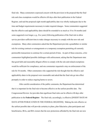 172
final rule. Many commenters expressed concern with the provision in the proposal that the final
rule and class exemptions would be effective 60 days after their publication in the Federal
Register, and said the proposed eight month applicability date was wholly inadequate due to the
time and budget requirements necessary to make required changes. Some commenters suggested
that the effective and applicability dates should be extended to as much as 18 to 36 months (and
some suggested even longer, e.g., five years) following publication of the final rule to allow
service providers sufficient time to make changes necessary to comply with the new rule and
exemptions. Many other commenters asked that the Department provide a grandfather or similar
rule for existing contracts or arrangements or a temporary exemption permitting all currently
permissible transactions to continue for a certain period of time. As part of these concerns, a few
commenters highlighted possible challenges with enforcement, asking that the Department state
that good faith and reasonably diligent efforts to comply with the rule and related exemptions
would be sufficient for compliance, and one commenter requested a stay on enforcement of the
rule for 36 months. Other commenters who supported the rule thought that the effective and
applicability dates in the proposal were reasonable and asked that the final rule go into effect
promptly in order to reduce ongoing harms to savers.
After careful consideration of the public comments, the Department has determined
that it is important for the final rule to become effective on the earliest possible date. The
Congressional Review Act provides that significant final rules can be effective 60 days after
publication in the Federal Register. The final rule, accordingly, is effective [INSERT DATE 60
DAYS AFTER PUBLICATION IN THE FEDERAL REGISTER]. Making the rule effective at
the earliest possible date will provide certainty to plans, plan fiduciaries, plan participants and
beneficiaries, IRAs, and IRA owners that the new protections afforded by the final rule are now
 