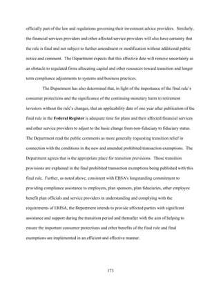 173
officially part of the law and regulations governing their investment advice providers. Similarly,
the financial services providers and other affected service providers will also have certainty that
the rule is final and not subject to further amendment or modification without additional public
notice and comment. The Department expects that this effective date will remove uncertainty as
an obstacle to regulated firms allocating capital and other resources toward transition and longer
term compliance adjustments to systems and business practices.
The Department has also determined that, in light of the importance of the final rule’s
consumer protections and the significance of the continuing monetary harm to retirement
investors without the rule’s changes, that an applicability date of one year after publication of the
final rule in the Federal Register is adequate time for plans and their affected financial services
and other service providers to adjust to the basic change from non-fiduciary to fiduciary status.
The Department read the public comments as more generally requesting transition relief in
connection with the conditions in the new and amended prohibited transaction exemptions. The
Department agrees that is the appropriate place for transition provisions. Those transition
provisions are explained in the final prohibited transaction exemptions being published with this
final rule. Further, as noted above, consistent with EBSA's longstanding commitment to
providing compliance assistance to employers, plan sponsors, plan fiduciaries, other employee
benefit plan officials and service providers in understanding and complying with the
requirements of ERISA, the Department intends to provide affected parties with significant
assistance and support during the transition period and thereafter with the aim of helping to
ensure the important consumer protections and other benefits of the final rule and final
exemptions are implemented in an efficient and effective manner.
 