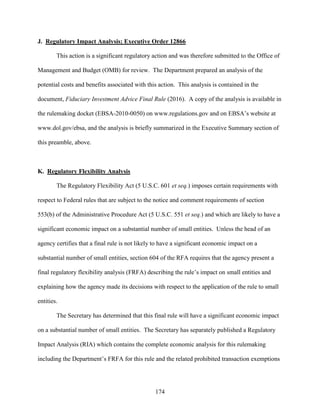 174
J. Regulatory Impact Analysis; Executive Order 12866
This action is a significant regulatory action and was therefore submitted to the Office of
Management and Budget (OMB) for review. The Department prepared an analysis of the
potential costs and benefits associated with this action. This analysis is contained in the
document, Fiduciary Investment Advice Final Rule (2016). A copy of the analysis is available in
the rulemaking docket (EBSA-2010-0050) on www.regulations.gov and on EBSA’s website at
www.dol.gov/ebsa, and the analysis is briefly summarized in the Executive Summary section of
this preamble, above.
K. Regulatory Flexibility Analysis
The Regulatory Flexibility Act (5 U.S.C. 601 et seq.) imposes certain requirements with
respect to Federal rules that are subject to the notice and comment requirements of section
553(b) of the Administrative Procedure Act (5 U.S.C. 551 et seq.) and which are likely to have a
significant economic impact on a substantial number of small entities. Unless the head of an
agency certifies that a final rule is not likely to have a significant economic impact on a
substantial number of small entities, section 604 of the RFA requires that the agency present a
final regulatory flexibility analysis (FRFA) describing the rule’s impact on small entities and
explaining how the agency made its decisions with respect to the application of the rule to small
entities.
The Secretary has determined that this final rule will have a significant economic impact
on a substantial number of small entities. The Secretary has separately published a Regulatory
Impact Analysis (RIA) which contains the complete economic analysis for this rulemaking
including the Department’s FRFA for this rule and the related prohibited transaction exemptions
 