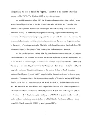 175
also published this issue of the Federal Register. This section of this preamble sets forth a
summary of the FRFA. The RIA is available at www.dol.gov/ebsa.
As noted in section 6.1 of the RIA, the Department has determined that regulatory action
is needed to mitigate conflicts of interest in connection with investment advice to retirement
investors. The regulation is intended to improve plan and IRA investing to the benefit of
retirement security. In response to the proposed rulemaking, organizations representing small
businesses submitted comments expressing particular concern with three issues: the carve-out for
investment education, the best interest contract exemption, and the carve-out for persons acting
in the capacity of counterparties to plan fiduciaries with financial expertise. Section 2 of the RIA
contains an extensive discussion of these concerns and the Department’s response.
As discussed in section 6.2 of the RIA, the Small Business Administration (SBA) defines
a small business in the Financial Investments and Related Activities Sector as a business with up
to $38.5 million in annual receipts. In response to a comment received from the SBA’s Office of
Advocacy on our Initial Regulatory Flexibility Analysis, the Department contacted the SBA, and
received from them a dataset containing data on the number of firms by North American
Industry Classification System (NAICS) codes, including the number of firms in given revenue
categories. This dataset allows the estimation of the number of firms with a given NAICS code
that fall below the $38.5 million threshold and would therefore be considered small entities by
the SBA. However, this dataset alone does not provide a sufficient basis for the Department to
estimate the number of small entities affected by the rule. Not all firms within a given NAICS
code would be affected by this rule, because being an ERISA fiduciary relies on a functional test
and is not based on industry status as defined by a NAICS code. Further, not all firms within a
given NAICS code work with ERISA-covered plans and IRAs.
 