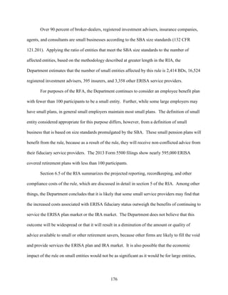 176
Over 90 percent of broker-dealers, registered investment advisers, insurance companies,
agents, and consultants are small businesses according to the SBA size standards (132 CFR
121.201). Applying the ratio of entities that meet the SBA size standards to the number of
affected entities, based on the methodology described at greater length in the RIA, the
Department estimates that the number of small entities affected by this rule is 2,414 BDs, 16,524
registered investment advisers, 395 insurers, and 3,358 other ERISA service providers.
For purposes of the RFA, the Department continues to consider an employee benefit plan
with fewer than 100 participants to be a small entity. Further, while some large employers may
have small plans, in general small employers maintain most small plans. The definition of small
entity considered appropriate for this purpose differs, however, from a definition of small
business that is based on size standards promulgated by the SBA. These small pension plans will
benefit from the rule, because as a result of the rule, they will receive non-conflicted advice from
their fiduciary service providers. The 2013 Form 5500 filings show nearly 595,000 ERISA
covered retirement plans with less than 100 participants.
Section 6.5 of the RIA summarizes the projected reporting, recordkeeping, and other
compliance costs of the rule, which are discussed in detail in section 5 of the RIA. Among other
things, the Department concludes that it is likely that some small service providers may find that
the increased costs associated with ERISA fiduciary status outweigh the benefits of continuing to
service the ERISA plan market or the IRA market. The Department does not believe that this
outcome will be widespread or that it will result in a diminution of the amount or quality of
advice available to small or other retirement savers, because other firms are likely to fill the void
and provide services the ERISA plan and IRA market. It is also possible that the economic
impact of the rule on small entities would not be as significant as it would be for large entities,
 