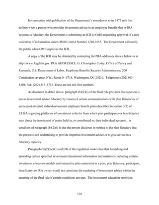 178
In connection with publication of the Department’s amendment to its 1975 rule that
defines when a person who provides investment advice to an employee benefit plan or IRA
becomes a fiduciary, the Department is submitting an ICR to OMB requesting approval of a new
collection of information under OMB Control Number 1210-0155. The Department will notify
the public when OMB approves the ICR.
A copy of the ICR may be obtained by contacting the PRA addressee shown below or at
http://www.RegInfo.gov. PRA ADDRESSEE: G. Christopher Cosby, Office of Policy and
Research, U.S. Department of Labor, Employee Benefits Security Administration, 200
Constitution Avenue, NW., Room N–5718, Washington, DC 20210. Telephone: (202) 693–
8410; Fax: (202) 219–4745. These are not toll-free numbers.
As discussed in detail above, paragraph (b)(2)(i) of the final rule provides that a person is
not an investment advice fiduciary by reason of certain communications with plan fiduciaries of
participant-directed individual account employee benefit plans described in section 3(3) of
ERISA regarding platforms of investment vehicles from which plan participants or beneficiaries
may direct the investment of assets held in, or contributed to, their individual accounts. A
condition of paragraph (b)(2)(i) is that the person discloses in writing to the plan fiduciary that
the person is not undertaking to provide impartial investment advice or to give advice in a
fiduciary capacity.
Paragraph (b)(2)(iv)(C) and (D) of the regulation make clear that furnishing and
providing certain specified investment educational information and materials (including certain
investment allocation models and interactive plan materials) to a plan, plan fiduciary, participant,
beneficiary, or IRA owner would not constitute the rendering of investment advice within the
meaning of the final rule if certain conditions are met. The investment education provision
 