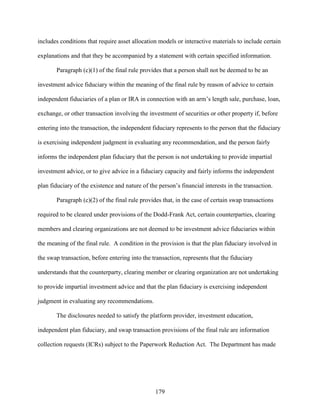 179
includes conditions that require asset allocation models or interactive materials to include certain
explanations and that they be accompanied by a statement with certain specified information.
Paragraph (c)(1) of the final rule provides that a person shall not be deemed to be an
investment advice fiduciary within the meaning of the final rule by reason of advice to certain
independent fiduciaries of a plan or IRA in connection with an arm’s length sale, purchase, loan,
exchange, or other transaction involving the investment of securities or other property if, before
entering into the transaction, the independent fiduciary represents to the person that the fiduciary
is exercising independent judgment in evaluating any recommendation, and the person fairly
informs the independent plan fiduciary that the person is not undertaking to provide impartial
investment advice, or to give advice in a fiduciary capacity and fairly informs the independent
plan fiduciary of the existence and nature of the person’s financial interests in the transaction.
Paragraph (c)(2) of the final rule provides that, in the case of certain swap transactions
required to be cleared under provisions of the Dodd-Frank Act, certain counterparties, clearing
members and clearing organizations are not deemed to be investment advice fiduciaries within
the meaning of the final rule. A condition in the provision is that the plan fiduciary involved in
the swap transaction, before entering into the transaction, represents that the fiduciary
understands that the counterparty, clearing member or clearing organization are not undertaking
to provide impartial investment advice and that the plan fiduciary is exercising independent
judgment in evaluating any recommendations.
The disclosures needed to satisfy the platform provider, investment education,
independent plan fiduciary, and swap transaction provisions of the final rule are information
collection requests (ICRs) subject to the Paperwork Reduction Act. The Department has made
 