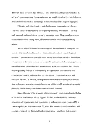 18
if they are not in investors’ best interests. These financial incentives sometimes bias the
advisers’ recommendations. Many advisers do not provide biased advice, but the harm to
investors from those that do can be large in many instances and is large on aggregate.
Following such biased advice can inflict losses on investors in several ways.
They may choose more expensive and/or poorer performing investments. They may
trade too much and thereby incur excessive transaction costs. They may chase returns
and incur more costly timing errors, which are a common consequence of chasing
returns.
A wide body of economic evidence supports the Department’s finding that the
impact of these conflicts of interest on retirement investment outcomes is large and
negative. The supporting evidence includes, among other things, statistical comparisons
of investment performance in more and less conflicted investment channels, experimental
and audit studies, government reports documenting abuse, and economic theory on the
dangers posed by conflicts of interest and by the asymmetries of information and
expertise that characterize interactions between ordinary retirement investors and
conflicted advisers. In addition, the Department conducted its own analysis of mutual
fund performance across investment channels and within variable annuity sub-accounts,
producing results broadly consistent with the academic literature.
A careful review of the evidence, which consistently points to a substantial failure
of the market for retirement advice, suggests that IRA holders receiving conflicted
investment advice can expect their investments to underperform by an average of 50 to
100 basis points per year over the next 20 years. The underperformance associated with
conflicts of interest – in the mutual funds segment alone – could cost IRA investors
 