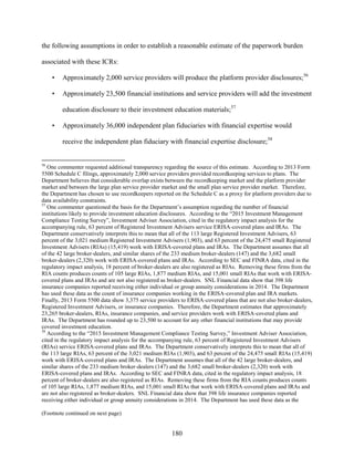 180
the following assumptions in order to establish a reasonable estimate of the paperwork burden
associated with these ICRs:
• Approximately 2,000 service providers will produce the platform provider disclosures;56
• Approximately 23,500 financial institutions and service providers will add the investment
education disclosure to their investment education materials;57
• Approximately 36,000 independent plan fiduciaries with financial expertise would
receive the independent plan fiduciary with financial expertise disclosure;58
56
One commenter requested additional transparency regarding the source of this estimate. According to 2013 Form
5500 Schedule C filings, approximately 2,000 service providers provided recordkeeping services to plans. The
Department believes that considerable overlap exists between the recordkeeping market and the platform provider
market and between the large plan service provider market and the small plan service provider market. Therefore,
the Department has chosen to use recordkeepers reported on the Schedule C as a proxy for platform providers due to
data availability constraints.
57
One commenter questioned the basis for the Department’s assumption regarding the number of financial
institutions likely to provide investment education disclosures. According to the “2015 Investment Management
Compliance Testing Survey”, Investment Adviser Association, cited in the regulatory impact analysis for the
accompanying rule, 63 percent of Registered Investment Advisers service ERISA-covered plans and IRAs. The
Department conservatively interprets this to mean that all of the 113 large Registered Investment Advisers, 63
percent of the 3,021 medium Registered Investment Advisers (1,903), and 63 percent of the 24,475 small Registered
Investment Advisers (RIAs) (15,419) work with ERISA-covered plans and IRAs. The Department assumes that all
of the 42 large broker-dealers, and similar shares of the 233 medium broker-dealers (147) and the 3,682 small
broker-dealers (2,320) work with ERISA-covered plans and IRAs. According to SEC and FINRA data, cited in the
regulatory impact analysis, 18 percent of broker-dealers are also registered as RIAs. Removing these firms from the
RIA counts produces counts of 105 large RIAs, 1,877 medium RIAs, and 15,001 small RIAs that work with ERISA-
covered plans and IRAs and are not also registered as broker-dealers. SNL Financial data show that 398 life
insurance companies reported receiving either individual or group annuity considerations in 2014. The Department
has used these data as the count of insurance companies working in the ERISA-covered plan and IRA markets.
Finally, 2013 Form 5500 data show 3,375 service providers to ERISA-covered plans that are not also broker-dealers,
Registered Investment Advisers, or insurance companies. Therefore, the Department estimates that approximately
23,265 broker-dealers, RIAs, insurance companies, and service providers work with ERISA-covered plans and
IRAs. The Department has rounded up to 23,500 to account for any other financial institutions that may provide
covered investment education.
58
According to the “2015 Investment Management Compliance Testing Survey,” Investment Adviser Association,
cited in the regulatory impact analysis for the accompanying rule, 63 percent of Registered Investment Advisers
(RIAs) service ERISA-covered plans and IRAs. The Department conservatively interprets this to mean that all of
the 113 large RIAs, 63 percent of the 3,021 medium RIAs (1,903), and 63 percent of the 24,475 small RIAs (15,419)
work with ERISA-covered plans and IRAs. The Department assumes that all of the 42 large broker-dealers, and
similar shares of the 233 medium broker-dealers (147) and the 3,682 small broker-dealers (2,320) work with
ERISA-covered plans and IRAs. According to SEC and FINRA data, cited in the regulatory impact analysis, 18
percent of broker-dealers are also registered as RIAs. Removing these firms from the RIA counts produces counts
of 105 large RIAs, 1,877 medium RIAs, and 15,001 small RIAs that work with ERISA-covered plans and IRAs and
are not also registered as broker-dealers. SNL Financial data show that 398 life insurance companies reported
receiving either individual or group annuity considerations in 2014. The Department has used these data as the
(Footnote continued on next page)
 