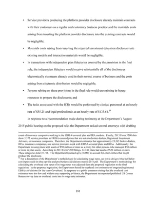 181
• Service providers producing the platform provider disclosure already maintain contracts
with their customers as a regular and customary business practice and the materials costs
arising from inserting the platform provider disclosure into the existing contracts would
be negligible;
• Materials costs arising from inserting the required investment education disclosure into
existing models and interactive materials would be negligible;
• In transactions with independent plan fiduciaries covered by the provision in the final
rule, the independent fiduciary would receive substantially all of the disclosures
electronically via means already used in their normal course of business and the costs
arising from electronic distribution would be negligible;
• Persons relying on these provisions in the final rule would use existing in-house
resources to prepare the disclosures; and
• The tasks associated with the ICRs would be performed by clerical personnel at an hourly
rate of $55.21 and legal professionals at an hourly rate of $133.61.59
In response to a recommendation made during testimony at the Department’s August
2015 public hearing on the proposed rule, the Department tasked several attorneys with drafting
count of insurance companies working in the ERISA-covered plan and IRA markets. Finally, 2013 Form 5500 data
show 3,375 service providers to ERISA-covered plans that are not also broker-dealers, Registered Investment
Advisers, or insurance companies. Therefore, the Department estimates that approximately 23,265 broker-dealers,
RIAs, insurance companies, and service providers work with ERISA-covered plans and IRAs. Additionally, the
Department is using plans with assets of $50 million or more as a proxy for other persons who managed $50 million
or more in plan assets. According to 2013 Form 5500 filings, 12,446 plans had assets of $50 million or more.
These categories total 35,711. The Department rounded up to 36,000 to account for other entities that might
produce the disclosure.
59
For a description of the Department’s methodology for calculating wage rates, see www.dol.gov/ebsa/pdf/labor-
cost-inputs-used-in-ebsa-opr-ria-and-pra-burden-calculations-march-2016.pdf. The Department’s methodology for
calculating the overhead cost input of its wage rates was adjusted from the proposed regulation to the final
regulation. In the proposed regulation, the Department based its overhead cost estimates on longstanding internal
EBSA calculations for the cost of overhead. In response to a public comment stating that the overhead cost
estimates were too low and without any supporting evidence, the Department incorporated published US Census
Bureau survey data on overhead costs into its wage rate estimates.
 