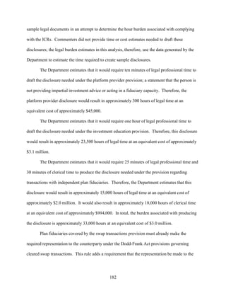 182
sample legal documents in an attempt to determine the hour burden associated with complying
with the ICRs. Commenters did not provide time or cost estimates needed to draft these
disclosures; the legal burden estimates in this analysis, therefore, use the data generated by the
Department to estimate the time required to create sample disclosures.
The Department estimates that it would require ten minutes of legal professional time to
draft the disclosure needed under the platform provider provision; a statement that the person is
not providing impartial investment advice or acting in a fiduciary capacity. Therefore, the
platform provider disclosure would result in approximately 300 hours of legal time at an
equivalent cost of approximately $45,000.
The Department estimates that it would require one hour of legal professional time to
draft the disclosure needed under the investment education provision. Therefore, this disclosure
would result in approximately 23,500 hours of legal time at an equivalent cost of approximately
$3.1 million.
The Department estimates that it would require 25 minutes of legal professional time and
30 minutes of clerical time to produce the disclosure needed under the provision regarding
transactions with independent plan fiduciaries. Therefore, the Department estimates that this
disclosure would result in approximately 15,000 hours of legal time at an equivalent cost of
approximately $2.0 million. It would also result in approximately 18,000 hours of clerical time
at an equivalent cost of approximately $994,000. In total, the burden associated with producing
the disclosure is approximately 33,000 hours at an equivalent cost of $3.0 million.
Plan fiduciaries covered by the swap transactions provision must already make the
required representation to the counterparty under the Dodd-Frank Act provisions governing
cleared swap transactions. This rule adds a requirement that the representation be made to the
 