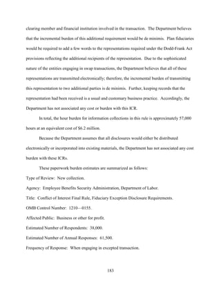 183
clearing member and financial institution involved in the transaction. The Department believes
that the incremental burden of this additional requirement would be de minimis. Plan fiduciaries
would be required to add a few words to the representations required under the Dodd-Frank Act
provisions reflecting the additional recipients of the representation. Due to the sophisticated
nature of the entities engaging in swap transactions, the Department believes that all of these
representations are transmitted electronically; therefore, the incremental burden of transmitting
this representation to two additional parties is de minimis. Further, keeping records that the
representation had been received is a usual and customary business practice. Accordingly, the
Department has not associated any cost or burden with this ICR.
In total, the hour burden for information collections in this rule is approximately 57,000
hours at an equivalent cost of $6.2 million.
Because the Department assumes that all disclosures would either be distributed
electronically or incorporated into existing materials, the Department has not associated any cost
burden with these ICRs.
These paperwork burden estimates are summarized as follows:
Type of Review: New collection.
Agency: Employee Benefits Security Administration, Department of Labor.
Title: Conflict of Interest Final Rule, Fiduciary Exception Disclosure Requirements.
OMB Control Number: 1210—0155.
Affected Public: Business or other for profit.
Estimated Number of Respondents: 38,000.
Estimated Number of Annual Responses: 61,500.
Frequency of Response: When engaging in excepted transaction.
 