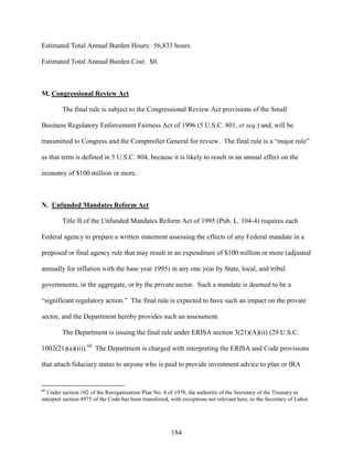 184
Estimated Total Annual Burden Hours: 56,833 hours.
Estimated Total Annual Burden Cost: $0.
M. Congressional Review Act
The final rule is subject to the Congressional Review Act provisions of the Small
Business Regulatory Enforcement Fairness Act of 1996 (5 U.S.C. 801, et seq.) and, will be
transmitted to Congress and the Comptroller General for review. The final rule is a “major rule”
as that term is defined in 5 U.S.C. 804, because it is likely to result in an annual effect on the
economy of $100 million or more.
N. Unfunded Mandates Reform Act
Title II of the Unfunded Mandates Reform Act of 1995 (Pub. L. 104-4) requires each
Federal agency to prepare a written statement assessing the effects of any Federal mandate in a
proposed or final agency rule that may result in an expenditure of $100 million or more (adjusted
annually for inflation with the base year 1995) in any one year by State, local, and tribal
governments, in the aggregate, or by the private sector. Such a mandate is deemed to be a
“significant regulatory action.” The final rule is expected to have such an impact on the private
sector, and the Department hereby provides such an assessment.
The Department is issuing the final rule under ERISA section 3(21)(A)(ii) (29 U.S.C.
1002(21)(a)(ii)).60
The Department is charged with interpreting the ERISA and Code provisions
that attach fiduciary status to anyone who is paid to provide investment advice to plan or IRA
60
Under section 102 of the Reorganization Plan No. 4 of 1978, the authority of the Secretary of the Treasury to
interpret section 4975 of the Code has been transferred, with exceptions not relevant here, to the Secretary of Labor.
 