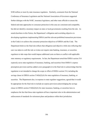 186
$100 million or more by state insurance regulators. Similarly, comments from the National
Conference of Insurance Legislators and the National Association of Governors suggested
further dialogue with the NAIC, insurance legislators, and other state officials to ensure the
federal and state approaches to consumer protection in this area are consistent and compatible,
but did not identify a monetary impact on state or local governments resulting from the rule. As
noted elsewhere in this Notice, the Department’s obligation and overriding objective in
developing regulations implementing ERISA (and the relevant prohibited transaction provisions
in the Code) is to achieve the consumer protection objectives of ERISA and the Code. The
Department believes the final rule reflects that obligation and objective while also reflecting that
care was taken to craft the rule so it does not require state banking, insurance, or securities
regulators to take steps that would impose additional costs on them or conflict with applicable
state statutory or regulatory requirements. In fact, the Department noted that ERISA section 514
expressly saves state regulation of insurance, banking, and securities from ERISA’s express
preemption provision and has added a new paragraph (i) to the final rule to acknowledge that the
regulation is not intended to change the scope or effect of ERISA section 514, including the
savings clause in ERISA section 514(b)(2)(A) for state regulation of insurance, banking, or
securities. The Department also, in response to state regulator suggestions, agreed that it would
be appropriate for the final rule to include an express provision acknowledging the savings
clause in ERISA section 514(b)(2)(A) for state insurance, banking, or securities laws to
emphasize the fact that those state regulators all have important roles in the administration and
enforcement of standards for retirement plans and products within their jurisdiction.
 