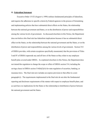 187
O. Federalism Statement
Executive Order 13132 (August 4, 1999) outlines fundamental principles of federalism,
and requires the adherence to specific criteria by Federal agencies in the process of formulating
and implementing policies that have substantial direct effects on the States, the relationship
between the national government and States, or on the distribution of power and responsibilities
among the various levels of government. As discussed elsewhere in this Notice, the Department
does not believe this final rule has federalism implications because it has no substantial direct
effect on the States, on the relationship between the national government and the States, or on the
distribution of power and responsibilities among the various levels of government. Section 514
of ERISA provides, with certain exceptions specifically enumerated, that the provisions of Titles
I and IV of ERISA supersede any and all laws of the States as they relate to any employee
benefit plan covered under ERISA. As explained elsewhere in this Notice, the Department does
not intend this regulation to change the scope or effect of ERISA section 514, including the
savings clause in ERISA section 514(b)(2)(A) for state regulation of securities, banking, or
insurance laws. The final rule now includes an express provision to that effect in a new
paragraph (i). The requirements implemented in the final rule do not alter the fundamental
reporting and disclosure requirements of the statute with respect to employee benefit plans, and
as such have no implications for the States or the relationship or distribution of power between
the national government and the States.
 