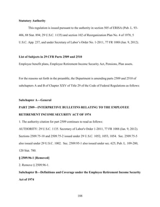 188
Statutory Authority
This regulation is issued pursuant to the authority in section 505 of ERISA (Pub. L. 93-
406, 88 Stat. 894; 29 U.S.C. 1135) and section 102 of Reorganization Plan No. 4 of 1978, 5
U.S.C. App. 237, and under Secretary of Labor’s Order No. 1-2011, 77 FR 1088 (Jan. 9, 2012).
List of Subjects in 29 CFR Parts 2509 and 2510
Employee benefit plans, Employee Retirement Income Security Act, Pensions, Plan assets.
For the reasons set forth in the preamble, the Department is amending parts 2509 and 2510 of
subchapters A and B of Chapter XXV of Title 29 of the Code of Federal Regulations as follows:
Subchapter A—General
PART 2509—INTERPRETIVE BULLETINS RELATING TO THE EMPLOYEE
RETIREMENT INCOME SECURITY ACT OF 1974
1. The authority citation for part 2509 continues to read as follows:
AUTHORITY: 29 U.S.C. 1135. Secretary of Labor's Order 1-2011, 77 FR 1088 (Jan. 9, 2012).
Sections 2509.75-10 and 2509.75-2 issued under 29 U.S.C. 1052, 1053, 1054. Sec. 2509.75-5
also issued under 29 U.S.C. 1002. Sec. 2509.95-1 also issued under sec. 625, Pub. L. 109-280,
120 Stat. 780.
§ 2509.96-1 [Removed]
2. Remove § 2509.96-1.
Subchapter B—Definitions and Coverage under the Employee Retirement Income Security
Act of 1974
 