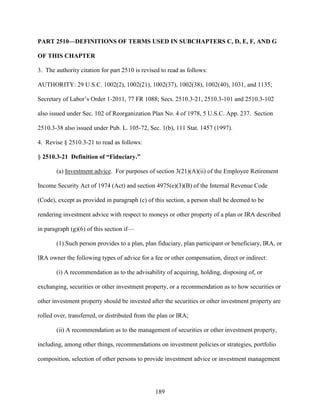 189
PART 2510—DEFINITIONS OF TERMS USED IN SUBCHAPTERS C, D, E, F, AND G
OF THIS CHAPTER
3. The authority citation for part 2510 is revised to read as follows:
AUTHORITY: 29 U.S.C. 1002(2), 1002(21), 1002(37), 1002(38), 1002(40), 1031, and 1135;
Secretary of Labor’s Order 1-2011, 77 FR 1088; Secs. 2510.3-21, 2510.3-101 and 2510.3-102
also issued under Sec. 102 of Reorganization Plan No. 4 of 1978, 5 U.S.C. App. 237. Section
2510.3-38 also issued under Pub. L. 105-72, Sec. 1(b), 111 Stat. 1457 (1997).
4. Revise § 2510.3-21 to read as follows:
§ 2510.3-21 Definition of “Fiduciary.”
(a) Investment advice. For purposes of section 3(21)(A)(ii) of the Employee Retirement
Income Security Act of 1974 (Act) and section 4975(e)(3)(B) of the Internal Revenue Code
(Code), except as provided in paragraph (c) of this section, a person shall be deemed to be
rendering investment advice with respect to moneys or other property of a plan or IRA described
in paragraph (g)(6) of this section if—
(1) Such person provides to a plan, plan fiduciary, plan participant or beneficiary, IRA, or
IRA owner the following types of advice for a fee or other compensation, direct or indirect:
(i) A recommendation as to the advisability of acquiring, holding, disposing of, or
exchanging, securities or other investment property, or a recommendation as to how securities or
other investment property should be invested after the securities or other investment property are
rolled over, transferred, or distributed from the plan or IRA;
(ii) A recommendation as to the management of securities or other investment property,
including, among other things, recommendations on investment policies or strategies, portfolio
composition, selection of other persons to provide investment advice or investment management
 