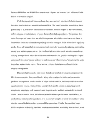 19
between $95 billion and $189 billion over the next 10 years and between $202 billion and $404
billion over the next 20 years.
While these expected losses are large, they represent only a portion of what retirement
investors stand to lose as a result of adviser conflicts. The losses quantified immediately above
pertain only to IRA investors’ mutual fund investments, and with respect to these investments,
reflect only one of multiple types of losses that conflicted advice produces. The estimate does
not reflect expected losses from so-called timing errors, wherein investors invest and divest at
inopportune times and underperform pure buy-and-hold strategies. Such errors can be especially
costly. Good advice can help investors avoid such errors, for example, by reducing panic-selling
during large and abrupt downturns. But conflicted advisers often profit when investors choose
actively managed funds whose deviation from market results (i.e., positive and negative “alpha”)
can magnify investors’ natural tendency to trade more and “chase returns,” an activity that tends
to produce serious timing errors. There is some evidence that adviser conflicts do in fact
magnify timing errors.
The quantified losses also omit losses that adviser conflicts produce in connection with
IRA investments other than mutual funds. Many other products, including various annuity
products, among others, involve similar or larger adviser conflicts, and these conflicts are often
equally or more opaque. Many of these same products exhibit similar or greater degrees of
complexity, magnifying both investors’ need for good advice and their vulnerability to biased
advice. As with mutual funds, advisers may steer investors to products that are inferior to, or
costlier than, similar available products, or to excessively complex or costly product types when
simpler, more affordable product types would be appropriate. Finally, the quantified losses
reflect only those suffered by retail IRA investors and not those incurred by plan investors, when
 