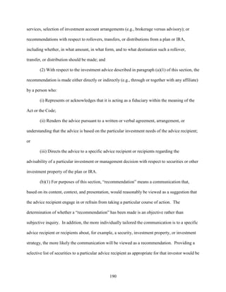 190
services, selection of investment account arrangements (e.g., brokerage versus advisory); or
recommendations with respect to rollovers, transfers, or distributions from a plan or IRA,
including whether, in what amount, in what form, and to what destination such a rollover,
transfer, or distribution should be made; and
(2) With respect to the investment advice described in paragraph (a)(1) of this section, the
recommendation is made either directly or indirectly (e.g., through or together with any affiliate)
by a person who:
(i) Represents or acknowledges that it is acting as a fiduciary within the meaning of the
Act or the Code;
(ii) Renders the advice pursuant to a written or verbal agreement, arrangement, or
understanding that the advice is based on the particular investment needs of the advice recipient;
or
(iii) Directs the advice to a specific advice recipient or recipients regarding the
advisability of a particular investment or management decision with respect to securities or other
investment property of the plan or IRA.
(b)(1) For purposes of this section, “recommendation” means a communication that,
based on its content, context, and presentation, would reasonably be viewed as a suggestion that
the advice recipient engage in or refrain from taking a particular course of action. The
determination of whether a “recommendation” has been made is an objective rather than
subjective inquiry. In addition, the more individually tailored the communication is to a specific
advice recipient or recipients about, for example, a security, investment property, or investment
strategy, the more likely the communication will be viewed as a recommendation. Providing a
selective list of securities to a particular advice recipient as appropriate for that investor would be
 