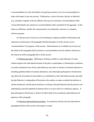 191
a recommendation as to the advisability of acquiring securities even if no recommendation is
made with respect to any one security. Furthermore, a series of actions, directly or indirectly
(e.g., through or together with any affiliate), that may not constitute a recommendation when
viewed individually may amount to a recommendation when considered in the aggregate. It also
makes no difference whether the communication was initiated by a person or a computer
software program.
(2) The provision of services or the furnishing or making available of information and
materials in conformance with paragraphs (b)(2)(i) through (iv) of this section is not a
“recommendation” for purposes of this section. Determinations as to whether any activity not
described in this paragraph (b)(2) constitutes a recommendation must be made by reference to
the criteria set forth in paragraph (b)(1) of this section.
(i) Platform providers. Marketing or making available to a plan fiduciary of a plan,
without regard to the individualized needs of the plan, its participants, or beneficiaries a platform
or similar mechanism from which a plan fiduciary may select or monitor investment alternatives,
including qualified default investment alternatives, into which plan participants or beneficiaries
may direct the investment of assets held in, or contributed to, their individual accounts, provided
the plan fiduciary is independent of the person who markets or makes available the platform or
similar mechanism, and the person discloses in writing to the plan fiduciary that the person is not
undertaking to provide impartial investment advice or to give advice in a fiduciary capacity. A
plan participant or beneficiary or relative of either shall not be considered a plan fiduciary for
purposes of this paragraph.
(ii) Selection and monitoring assistance. In connection with the activities described in
paragraph (b)(2)(i) of this section with respect to a plan,
 