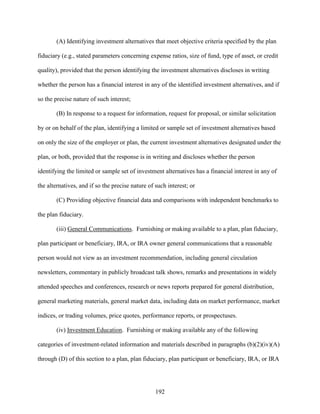192
(A) Identifying investment alternatives that meet objective criteria specified by the plan
fiduciary (e.g., stated parameters concerning expense ratios, size of fund, type of asset, or credit
quality), provided that the person identifying the investment alternatives discloses in writing
whether the person has a financial interest in any of the identified investment alternatives, and if
so the precise nature of such interest;
(B) In response to a request for information, request for proposal, or similar solicitation
by or on behalf of the plan, identifying a limited or sample set of investment alternatives based
on only the size of the employer or plan, the current investment alternatives designated under the
plan, or both, provided that the response is in writing and discloses whether the person
identifying the limited or sample set of investment alternatives has a financial interest in any of
the alternatives, and if so the precise nature of such interest; or
(C) Providing objective financial data and comparisons with independent benchmarks to
the plan fiduciary.
(iii) General Communications. Furnishing or making available to a plan, plan fiduciary,
plan participant or beneficiary, IRA, or IRA owner general communications that a reasonable
person would not view as an investment recommendation, including general circulation
newsletters, commentary in publicly broadcast talk shows, remarks and presentations in widely
attended speeches and conferences, research or news reports prepared for general distribution,
general marketing materials, general market data, including data on market performance, market
indices, or trading volumes, price quotes, performance reports, or prospectuses.
(iv) Investment Education. Furnishing or making available any of the following
categories of investment-related information and materials described in paragraphs (b)(2)(iv)(A)
through (D) of this section to a plan, plan fiduciary, plan participant or beneficiary, IRA, or IRA
 