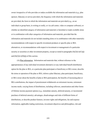 193
owner irrespective of who provides or makes available the information and materials (e.g., plan
sponsor, fiduciary or service provider), the frequency with which the information and materials
are provided, the form in which the information and materials are provided (e.g., on an
individual or group basis, in writing or orally, or via call center, video or computer software), or
whether an identified category of information and materials is furnished or made available alone
or in combination with other categories of information and materials, provided that the
information and materials do not include (standing alone or in combination with other materials)
recommendations with respect to specific investment products or specific plan or IRA
alternatives, or recommendations with respect to investment or management of a particular
security or securities or other investment property, except as noted in paragraphs (b)(2)(iv)(C)(4)
and (b)(2)(iv)(D)(6) of this section.
(A) Plan information. Information and materials that, without reference to the
appropriateness of any individual investment alternative or any individual benefit distribution
option for the plan or IRA, or a particular plan participant or beneficiary or IRA owner, describe
the terms or operation of the plan or IRA, inform a plan fiduciary, plan participant, beneficiary,
or IRA owner about the benefits of plan or IRA participation, the benefits of increasing plan or
IRA contributions, the impact of preretirement withdrawals on retirement income, retirement
income needs, varying forms of distributions, including rollovers, annuitization and other forms
of lifetime income payment options (e.g., immediate annuity, deferred annuity, or incremental
purchase of deferred annuity), advantages, disadvantages and risks of different forms of
distributions, or describe product features, investor rights and obligations, fee and expense
information, applicable trading restrictions, investment objectives and philosophies, risk and
 
