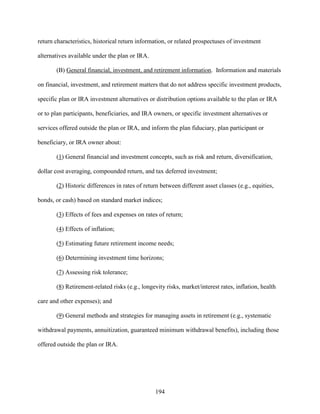 194
return characteristics, historical return information, or related prospectuses of investment
alternatives available under the plan or IRA.
(B) General financial, investment, and retirement information. Information and materials
on financial, investment, and retirement matters that do not address specific investment products,
specific plan or IRA investment alternatives or distribution options available to the plan or IRA
or to plan participants, beneficiaries, and IRA owners, or specific investment alternatives or
services offered outside the plan or IRA, and inform the plan fiduciary, plan participant or
beneficiary, or IRA owner about:
(1) General financial and investment concepts, such as risk and return, diversification,
dollar cost averaging, compounded return, and tax deferred investment;
(2) Historic differences in rates of return between different asset classes (e.g., equities,
bonds, or cash) based on standard market indices;
(3) Effects of fees and expenses on rates of return;
(4) Effects of inflation;
(5) Estimating future retirement income needs;
(6) Determining investment time horizons;
(7) Assessing risk tolerance;
(8) Retirement-related risks (e.g., longevity risks, market/interest rates, inflation, health
care and other expenses); and
(9) General methods and strategies for managing assets in retirement (e.g., systematic
withdrawal payments, annuitization, guaranteed minimum withdrawal benefits), including those
offered outside the plan or IRA.
 