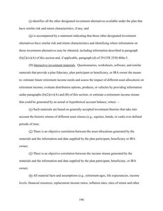 196
(i) identifies all the other designated investment alternatives available under the plan that
have similar risk and return characteristics, if any; and
(ii) is accompanied by a statement indicating that those other designated investment
alternatives have similar risk and return characteristics and identifying where information on
those investment alternatives may be obtained, including information described in paragraph
(b)(2)(iv)(A) of this section and, if applicable, paragraph (d) of 29 CFR 2550.404a-5.
(D) Interactive investment materials. Questionnaires, worksheets, software, and similar
materials that provide a plan fiduciary, plan participant or beneficiary, or IRA owner the means
to: estimate future retirement income needs and assess the impact of different asset allocations on
retirement income; evaluate distribution options, products, or vehicles by providing information
under paragraphs (b)(2)(iv)(A) and (B) of this section; or estimate a retirement income stream
that could be generated by an actual or hypothetical account balance, where —
(1) Such materials are based on generally accepted investment theories that take into
account the historic returns of different asset classes (e.g., equities, bonds, or cash) over defined
periods of time;
(2) There is an objective correlation between the asset allocations generated by the
materials and the information and data supplied by the plan participant, beneficiary or IRA
owner;
(3) There is an objective correlation between the income stream generated by the
materials and the information and data supplied by the plan participant, beneficiary, or IRA
owner;
(4) All material facts and assumptions (e.g., retirement ages, life expectancies, income
levels, financial resources, replacement income ratios, inflation rates, rates of return and other
 