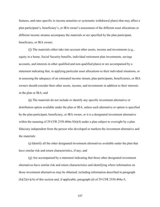 197
features, and rates specific to income annuities or systematic withdrawal plans) that may affect a
plan participant’s, beneficiary’s, or IRA owner’s assessment of the different asset allocations or
different income streams accompany the materials or are specified by the plan participant,
beneficiary, or IRA owner;
(5) The materials either take into account other assets, income and investments (e.g.,
equity in a home, Social Security benefits, individual retirement plan investments, savings
accounts, and interests in other qualified and non-qualified plans) or are accompanied by a
statement indicating that, in applying particular asset allocations to their individual situations, or
in assessing the adequacy of an estimated income stream, plan participants, beneficiaries, or IRA
owners should consider their other assets, income, and investments in addition to their interests
in the plan or IRA; and
(6) The materials do not include or identify any specific investment alternative or
distribution option available under the plan or IRA, unless such alternative or option is specified
by the plan participant, beneficiary, or IRA owner, or it is a designated investment alternative
within the meaning of 29 CFR 2550.404a-5(h)(4) under a plan subject to oversight by a plan
fiduciary independent from the person who developed or markets the investment alternative and
the materials:
(i) Identify all the other designated investment alternatives available under the plan that
have similar risk and return characteristics, if any; and
(ii) Are accompanied by a statement indicating that those other designated investment
alternatives have similar risk and return characteristics and identifying where information on
those investment alternatives may be obtained; including information described in paragraph
(b)(2)(iv)(A) of this section and, if applicable, paragraph (d) of 29 CFR 2550.404a-5;
 
