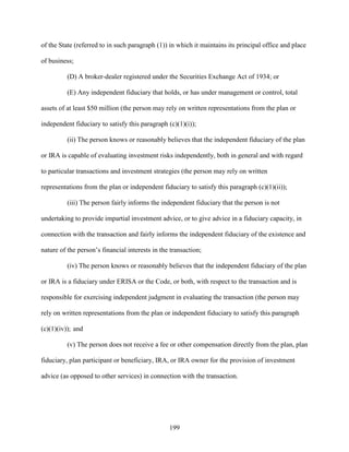 199
of the State (referred to in such paragraph (1)) in which it maintains its principal office and place
of business;
(D) A broker-dealer registered under the Securities Exchange Act of 1934; or
(E) Any independent fiduciary that holds, or has under management or control, total
assets of at least $50 million (the person may rely on written representations from the plan or
independent fiduciary to satisfy this paragraph (c)(1)(i));
(ii) The person knows or reasonably believes that the independent fiduciary of the plan
or IRA is capable of evaluating investment risks independently, both in general and with regard
to particular transactions and investment strategies (the person may rely on written
representations from the plan or independent fiduciary to satisfy this paragraph (c)(1)(ii));
(iii) The person fairly informs the independent fiduciary that the person is not
undertaking to provide impartial investment advice, or to give advice in a fiduciary capacity, in
connection with the transaction and fairly informs the independent fiduciary of the existence and
nature of the person’s financial interests in the transaction;
(iv) The person knows or reasonably believes that the independent fiduciary of the plan
or IRA is a fiduciary under ERISA or the Code, or both, with respect to the transaction and is
responsible for exercising independent judgment in evaluating the transaction (the person may
rely on written representations from the plan or independent fiduciary to satisfy this paragraph
(c)(1)(iv)); and
(v) The person does not receive a fee or other compensation directly from the plan, plan
fiduciary, plan participant or beneficiary, IRA, or IRA owner for the provision of investment
advice (as opposed to other services) in connection with the transaction.
 