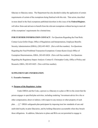 2
fiduciary to fiduciary status. The Department has also decided to delay the application of certain
requirements of certain of the exemptions being finalized with this rule. That action, described
in more detail in the final exemptions published elsewhere in this issue of the Federal Register,
will allow firms and advisers to benefit from the relevant exemptions without having to meet all
of the exemptions’ requirements for a limited time.
FOR FURTHER INFORMATION CONTACT: For Questions Regarding the Final Rule:
Contact Luisa Grillo-Chope, Office of Regulations and Interpretations, Employee Benefits
Security Administration (EBSA), (202) 693-8825. (Not a toll-free number). For Questions
Regarding the Final Prohibited Transaction Exemptions: Contact Karen Lloyd, Office of
Exemption Determinations, EBSA, 202-693-8824. (Not a toll free number). For Questions
Regarding the Regulatory Impact Analysis: Contact G. Christopher Cosby, Office of Policy and
Research, EBSA, 202-693-8425. (Not a toll-free number).
SUPPLEMENTARY INFORMATION:
I. Executive Summary
A. Purpose of the Regulatory Action
Under ERISA and the Code, a person is a fiduciary to a plan or IRA to the extent that the
person engages in specified plan activities, including rendering “investment advice for a fee or
other compensation, direct or indirect, with respect to any moneys or other property of such
plan . . . [.]” ERISA safeguards plan participants by imposing trust law standards of care and
undivided loyalty on plan fiduciaries, and by holding fiduciaries accountable when they breach
those obligations. In addition, fiduciaries to plans and IRAs are not permitted to engage in
 