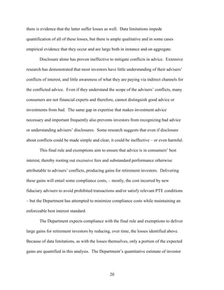 20
there is evidence that the latter suffer losses as well. Data limitations impede
quantification of all of these losses, but there is ample qualitative and in some cases
empirical evidence that they occur and are large both in instance and on aggregate.
Disclosure alone has proven ineffective to mitigate conflicts in advice. Extensive
research has demonstrated that most investors have little understanding of their advisers’
conflicts of interest, and little awareness of what they are paying via indirect channels for
the conflicted advice. Even if they understand the scope of the advisers’ conflicts, many
consumers are not financial experts and therefore, cannot distinguish good advice or
investments from bad. The same gap in expertise that makes investment advice
necessary and important frequently also prevents investors from recognizing bad advice
or understanding advisers’ disclosures. Some research suggests that even if disclosure
about conflicts could be made simple and clear, it could be ineffective – or even harmful.
This final rule and exemptions aim to ensure that advice is in consumers’ best
interest, thereby rooting out excessive fees and substandard performance otherwise
attributable to advisers’ conflicts, producing gains for retirement investors. Delivering
these gains will entail some compliance costs, – mostly, the cost incurred by new
fiduciary advisers to avoid prohibited transactions and/or satisfy relevant PTE conditions
– but the Department has attempted to minimize compliance costs while maintaining an
enforceable best interest standard.
The Department expects compliance with the final rule and exemptions to deliver
large gains for retirement investors by reducing, over time, the losses identified above.
Because of data limitations, as with the losses themselves, only a portion of the expected
gains are quantified in this analysis. The Department’s quantitative estimate of investor
 